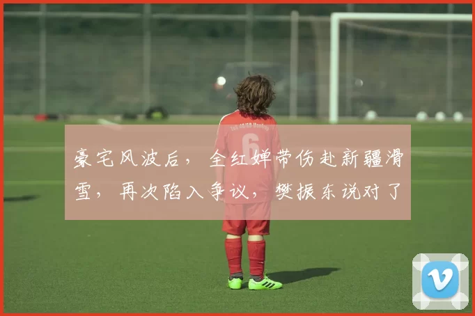 豪宅风波后，全红婵带伤赴新疆滑雪，再次陷入争议，樊振东说对了