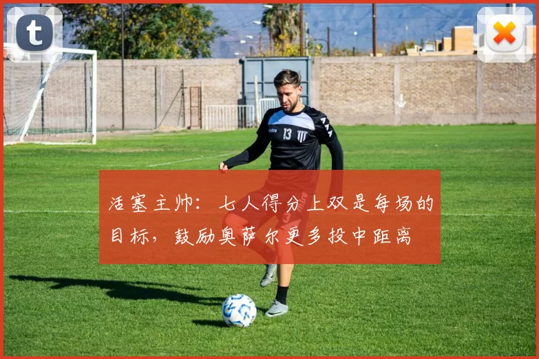 活塞主帅：七人得分上双是每场的目标，鼓励奥萨尔更多投中距离