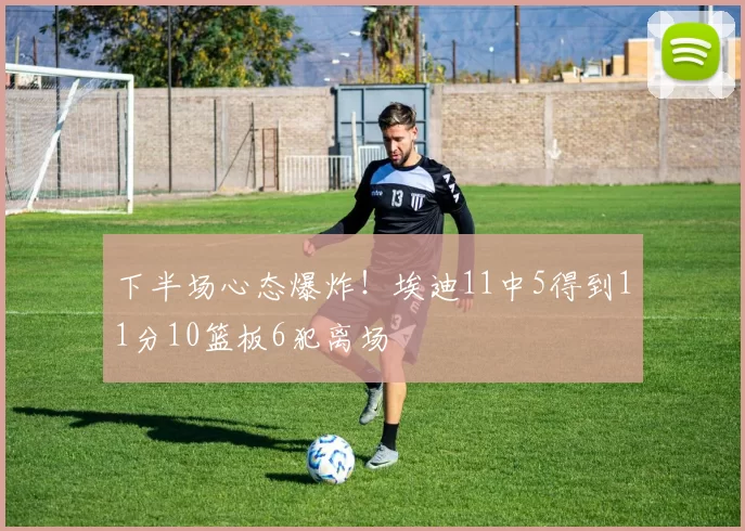 下半场心态爆炸！埃迪11中5得到11分10篮板6犯离场