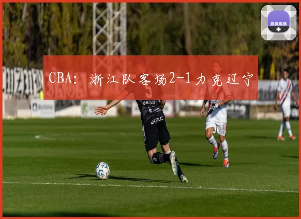 CBA：浙江队客场2-1力克辽宁