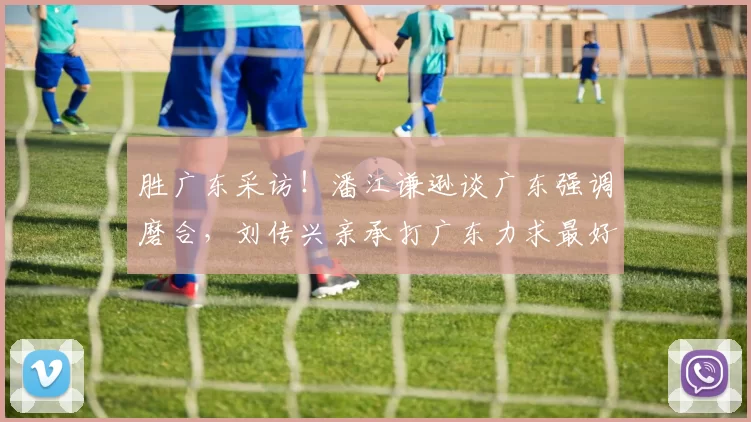 胜广东采访！潘江谦逊谈广东强调磨合，刘传兴亲承打广东力求最好