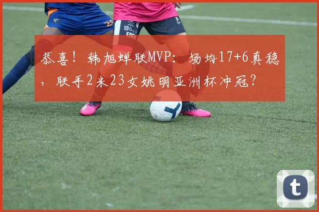 恭喜！韩旭蝉联MVP：场均17+6真稳，联手2米23女姚明亚洲杯冲冠？