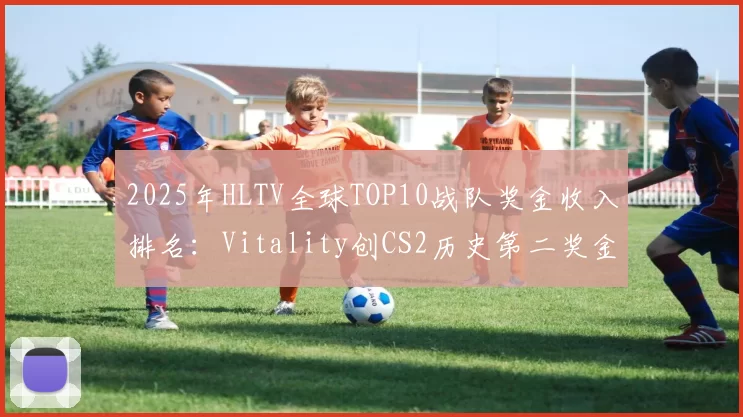 2025年HLTV全球TOP10战队奖金收入排名：Vitality创CS2历史第二奖金纪录，Spirit仅半额