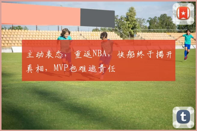 主动表态，重返NBA，快船终于揭开真相，MVP也难逃责任