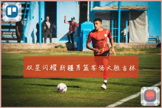 双星闪耀 新疆男篮客场大胜吉林