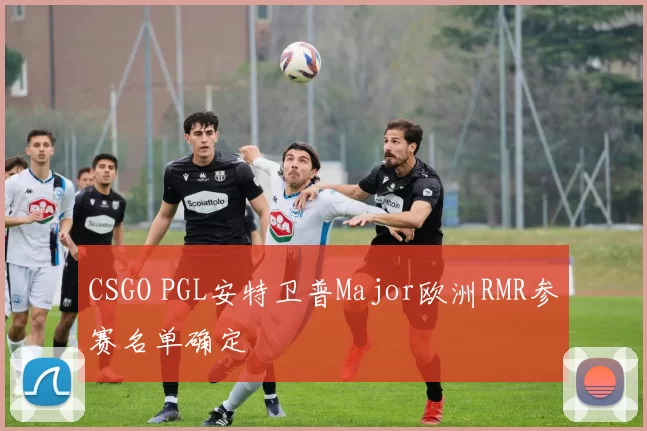 CSGO PGL安特卫普Major欧洲RMR参赛名单确定