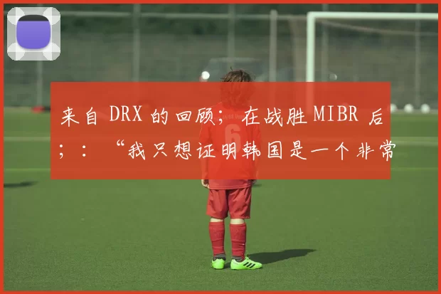 来自 DRX 的回顾；在战胜 MIBR 后；：“我只想证明韩国是一个非常强大的FPS国家”