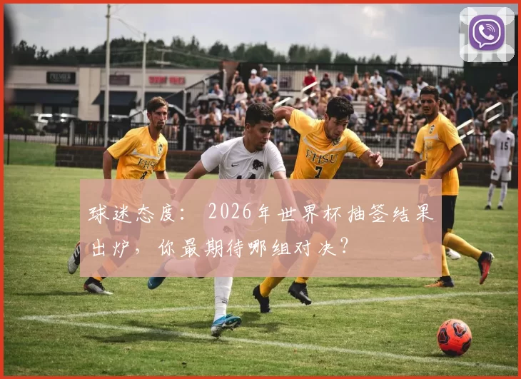 球迷态度： 2026年世界杯抽签结果出炉，你最期待哪组对决？