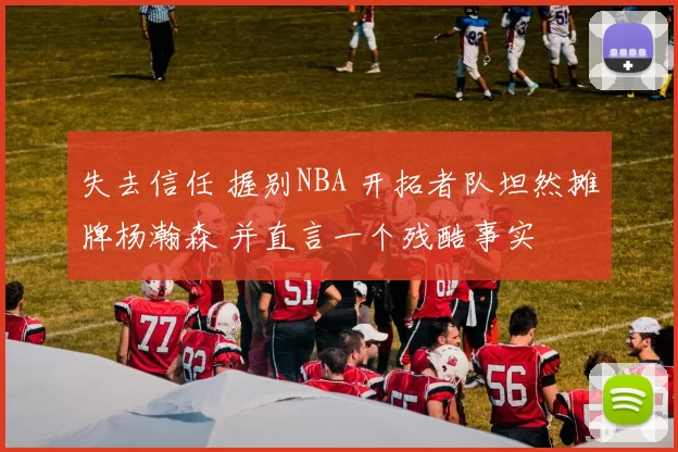 失去信任 握别NBA 开拓者队坦然摊牌杨瀚森 并直言一个残酷事实