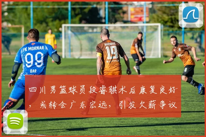 四川男篮球员段睿骐术后康复良好，或转会广东宏远，引发欠薪争议。