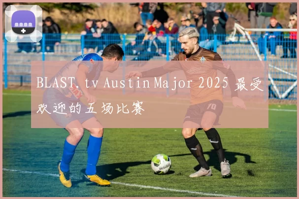 BLAST.tv Austin Major 2025 最受欢迎的五场比赛