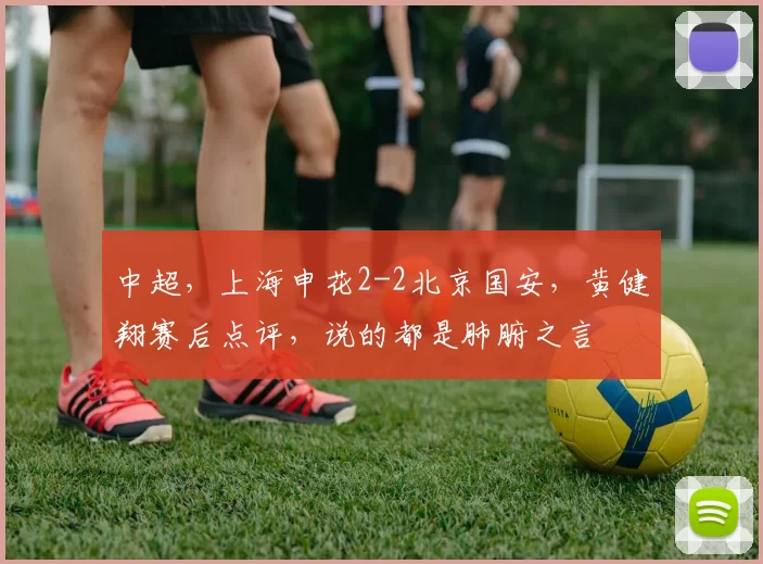 中超，上海申花2-2北京国安，黄健翔赛后点评，说的都是肺腑之言