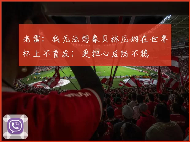 老雷：我无法想象贝林厄姆在世界杯上不首发；更担心后防不稳