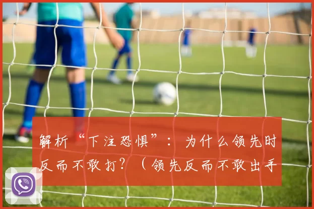 解析“下注恐惧”：为什么领先时反而不敢打？（领先反而不敢出手？揭秘“下注恐惧”）