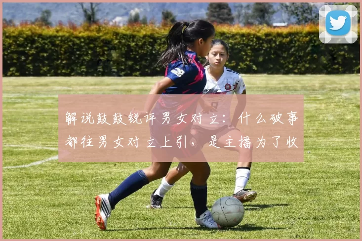 解说鼓鼓锐评男女对立：什么破事都往男女对立上引，是主播为了收割礼物