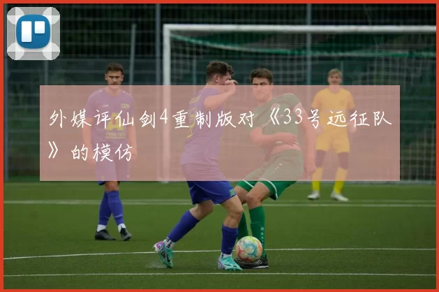 外媒评仙剑4重制版对《33号远征队》的模仿