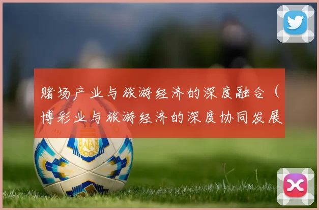 赌场产业与旅游经济的深度融合（博彩业与旅游经济的深度协同发展）