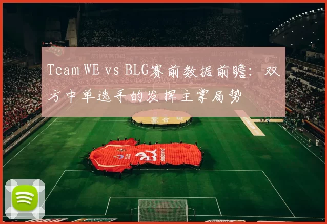 Team WE vs BLG赛前数据前瞻：双方中单选手的发挥主掌局势