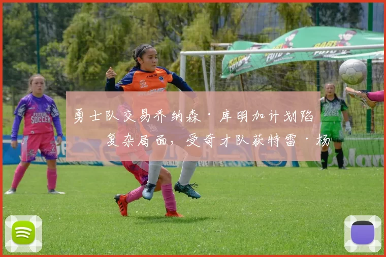 勇士队交易乔纳森·库明加计划陷入复杂局面，受奇才队获特雷·杨影响