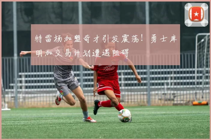 特雷杨加盟奇才引发震荡！勇士库明加交易计划遭遇阻碍