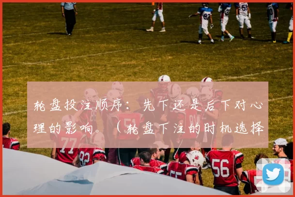 轮盘投注顺序：先下还是后下对心理的影响。（轮盘下注的时机选择如何影响玩家心理）