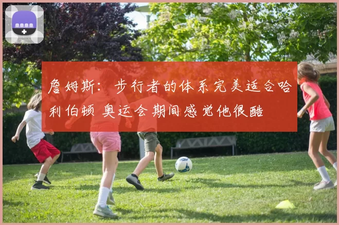 詹姆斯：步行者的体系完美适合哈利伯顿 奥运会期间感觉他很酷