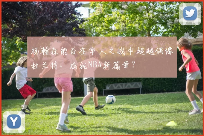 杨瀚森能否在华人之战中超越偶像杜兰特，成就NBA新篇章？