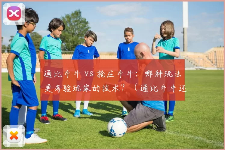 通比牛牛 vs 抢庄牛牛：哪种玩法更考验玩家的技术？（通比牛牛还是抢庄牛牛：哪种玩法更看重玩家技术？）