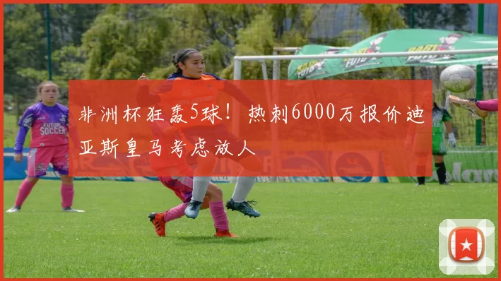 非洲杯狂轰5球！热刺6000万报价迪亚斯皇马考虑放人