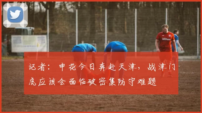 记者：申花今日奔赴天津，战津门虎应该会面临破密集防守难题