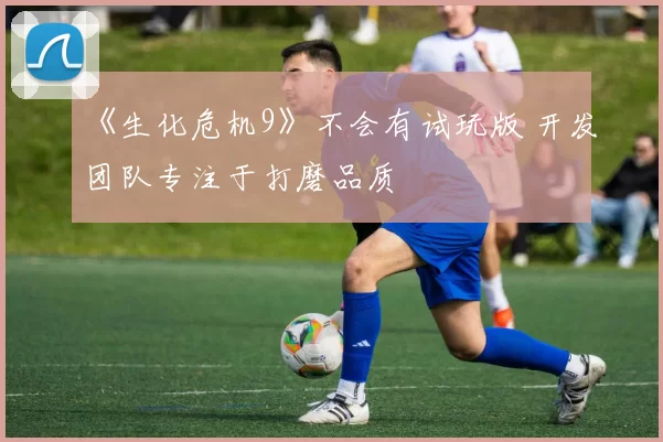 《生化危机9》不会有试玩版 开发团队专注于打磨品质