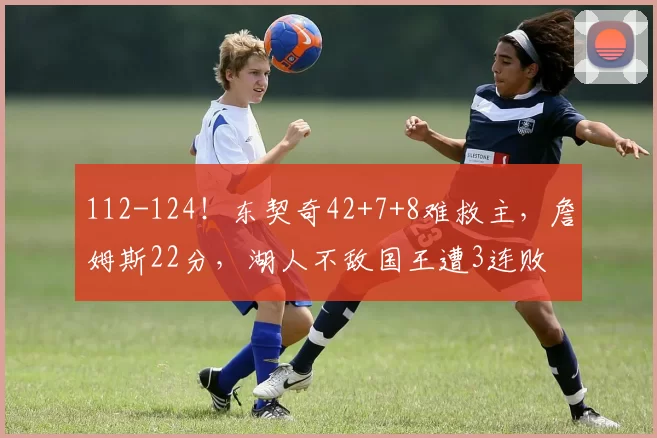 112-124！东契奇42+7+8难救主，詹姆斯22分，湖人不敌国王遭3连败