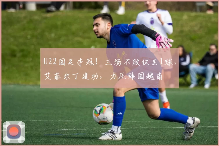 U22国足夺冠！三场不败仅丢1球，艾菲尔丁建功，力压韩国越南