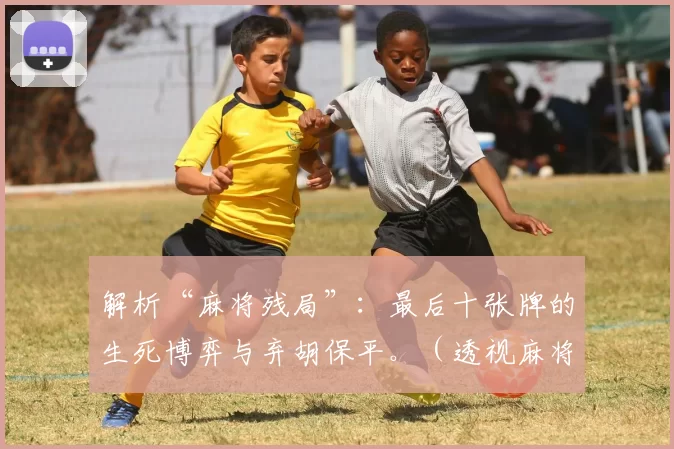 解析“麻将残局”：最后十张牌的生死博弈与弃胡保平。（透视麻将收官：末十张的胜负抉择与弃胡守平之道）