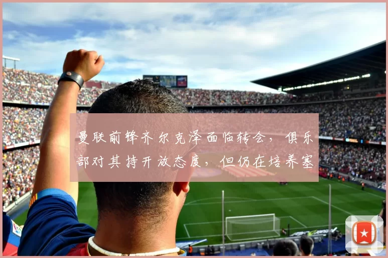 曼联前锋齐尔克泽面临转会，俱乐部对其持开放态度，但仍在培养塞斯科，寻求锋线补充，转会市场激烈争夺中。