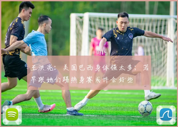 王洪亮：美国巴西身体强太多；若早跟她们踢热身赛或许会好些
