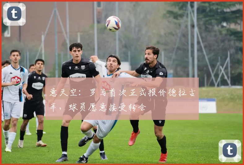 意天空：罗马首次正式报价德拉古辛，球员愿意接受转会