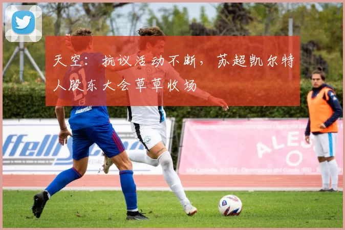 天空：抗议活动不断，苏超凯尔特人股东大会草草收场