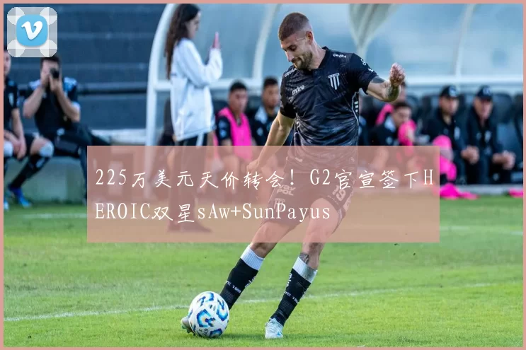 225万美元天价转会！G2官宣签下HEROIC双星sAw+SunPayus
