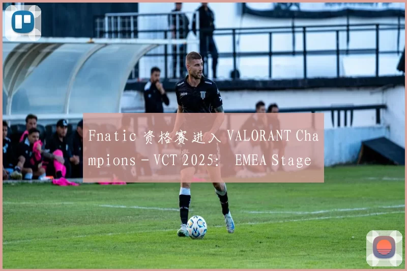 Fnatic 资格赛进入 VALORANT Champions - VCT 2025： EMEA Stage 2