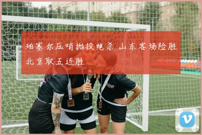 珀塞尔压哨抛投绝杀 山东客场险胜北京取五连胜